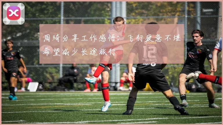 周琦分享工作感悟：飞行疲惫不堪希望减少长途旅行