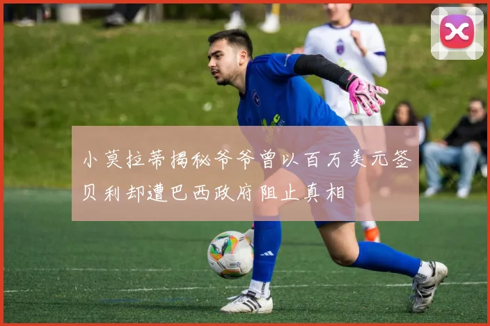 小莫拉蒂揭秘爷爷曾以百万美元签贝利却遭巴西政府阻止真相