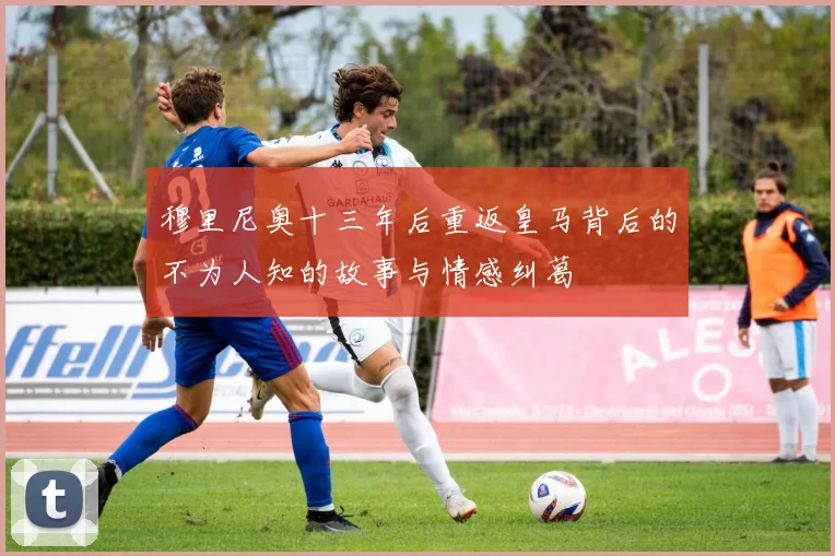 穆里尼奥十三年后重返皇马背后的不为人知的故事与情感纠葛