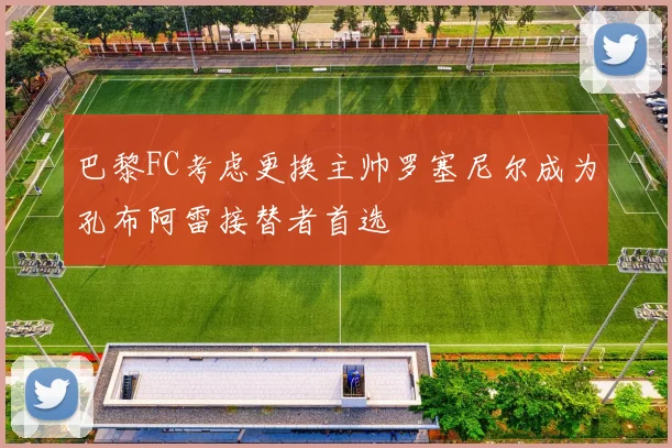 巴黎FC考虑更换主帅罗塞尼尔成为孔布阿雷接替者首选