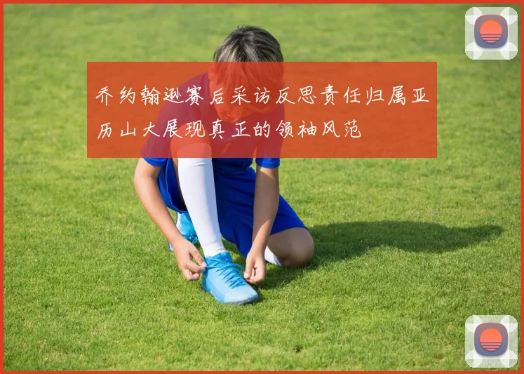 乔约翰逊赛后采访反思责任归属亚历山大展现真正的领袖风范