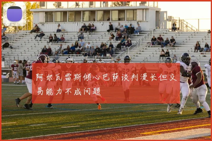 阿尔瓦雷斯倾心巴萨谈判漫长但交易能力不成问题
