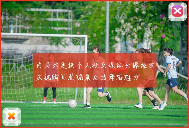 内马尔更换个人社交媒体头像经典庆祝瞬间展现最后的舞蹈魅力