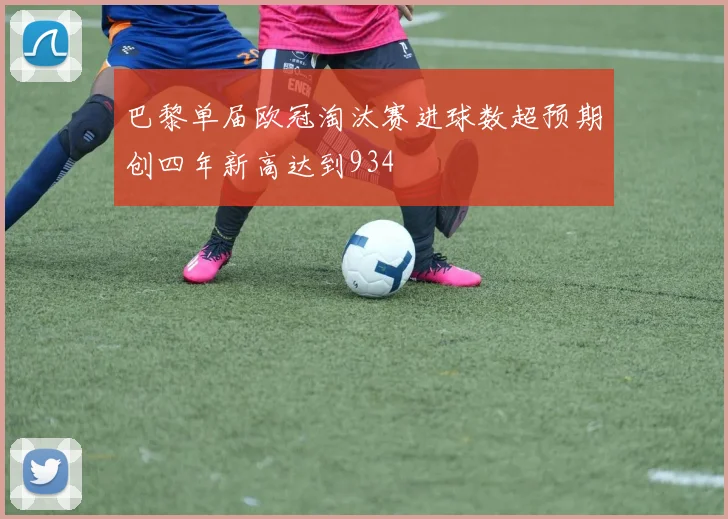 巴黎单届欧冠淘汰赛进球数超预期创四年新高达到934