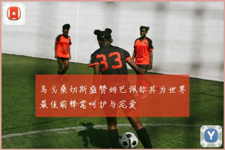 乌戈桑切斯盛赞姆巴佩称其为世界最佳前锋需呵护与宠爱
