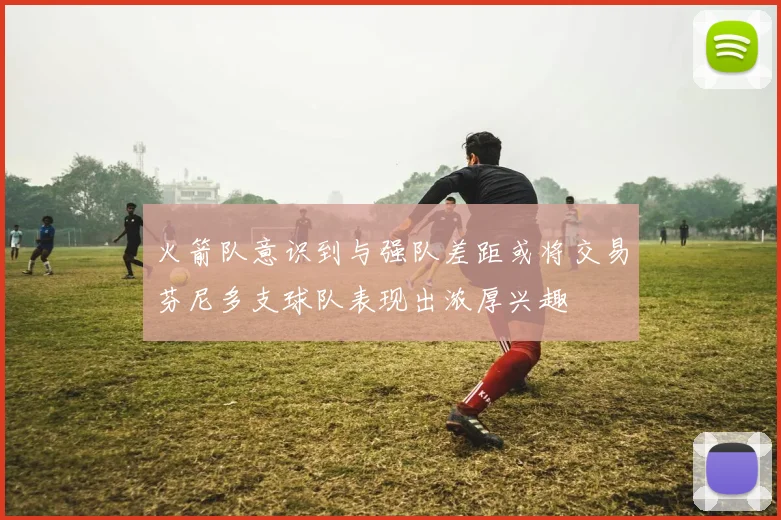 火箭队意识到与强队差距或将交易芬尼多支球队表现出浓厚兴趣