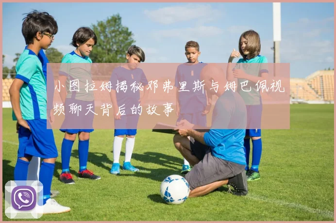 小图拉姆揭秘邓弗里斯与姆巴佩视频聊天背后的故事