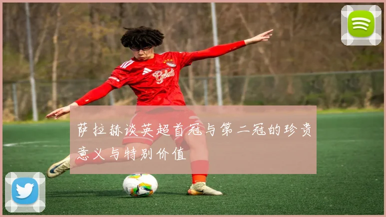 萨拉赫谈英超首冠与第二冠的珍贵意义与特别价值