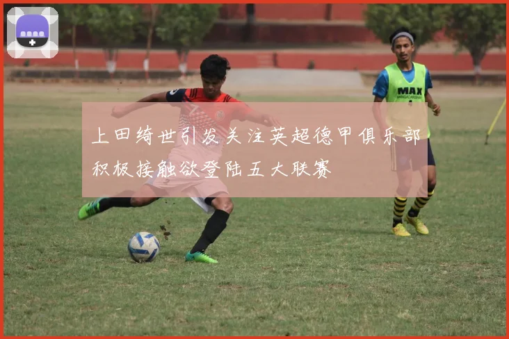 上田绮世引发关注英超德甲俱乐部积极接触欲登陆五大联赛