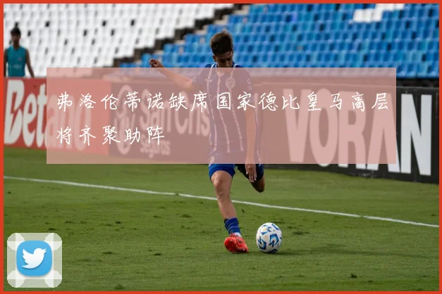 弗洛伦蒂诺缺席国家德比皇马高层将齐聚助阵