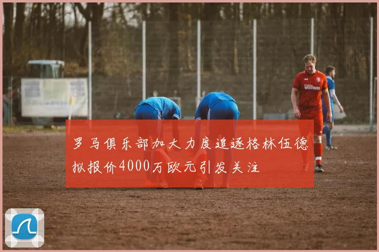 罗马俱乐部加大力度追逐格林伍德拟报价4000万欧元引发关注
