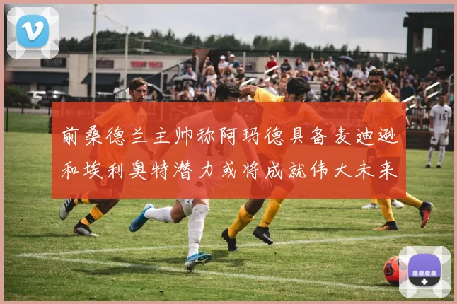 前桑德兰主帅称阿玛德具备麦迪逊和埃利奥特潜力或将成就伟大未来
