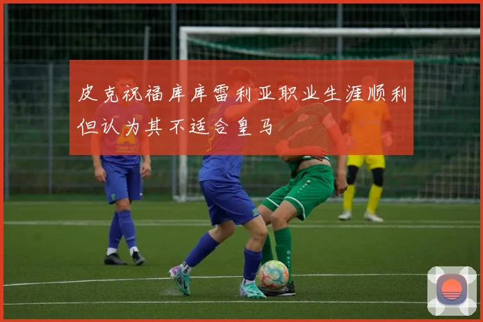 皮克祝福库库雷利亚职业生涯顺利但认为其不适合皇马