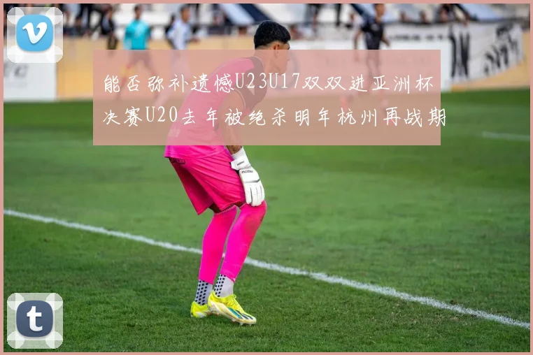 能否弥补遗憾U23U17双双进亚洲杯决赛U20去年被绝杀明年杭州再战期待辉煌