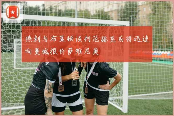 热刺与布莱顿谈判范赫克或将迅速向曼城报价萨维尼奥