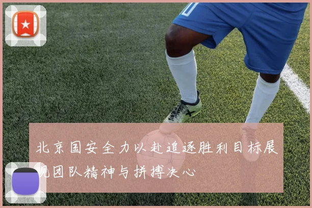 北京国安全力以赴追逐胜利目标展现团队精神与拼搏决心